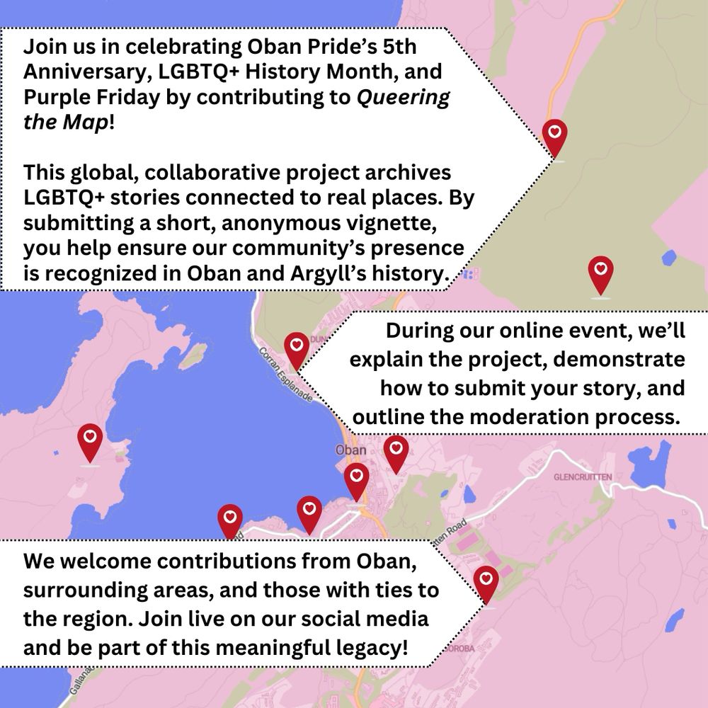 An image of the section of the Queering the Map map, from their website, showing Oban, Ganavan, and Soroba. Text overlays read "Join us in celebrating Oban Pride’s 5th Anniversary, LGBT+ History Month, and Purple Friday by contributing to Queering the Map!  

This global, collaborative project archives LGBTQ+ stories connected to real places. By submitting a short, anonymous vignette, you help ensure our community’s presence is recognized in Oban and Argyll’s history.  

During our online event, we’ll explain the project, demonstrate how to submit your story, and outline the moderation process.  

We welcome contributions from Oban, surrounding areas, and those with ties to the region. Join live on our social media and be part of this meaningful legacy!" 