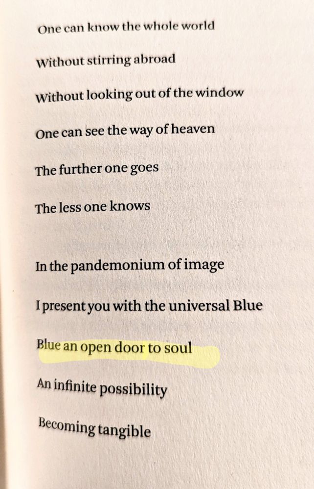 One can know the whole world

Without stirring abroad

Without looking out of the window

One can see the way of heaven

The further one goes

The less one knows

In the pandemonium of image

I present you with the universal Blue

Blue an open door to soul

An infinite possibility

Becoming tangible

(from "Blue," Derek Jarman)