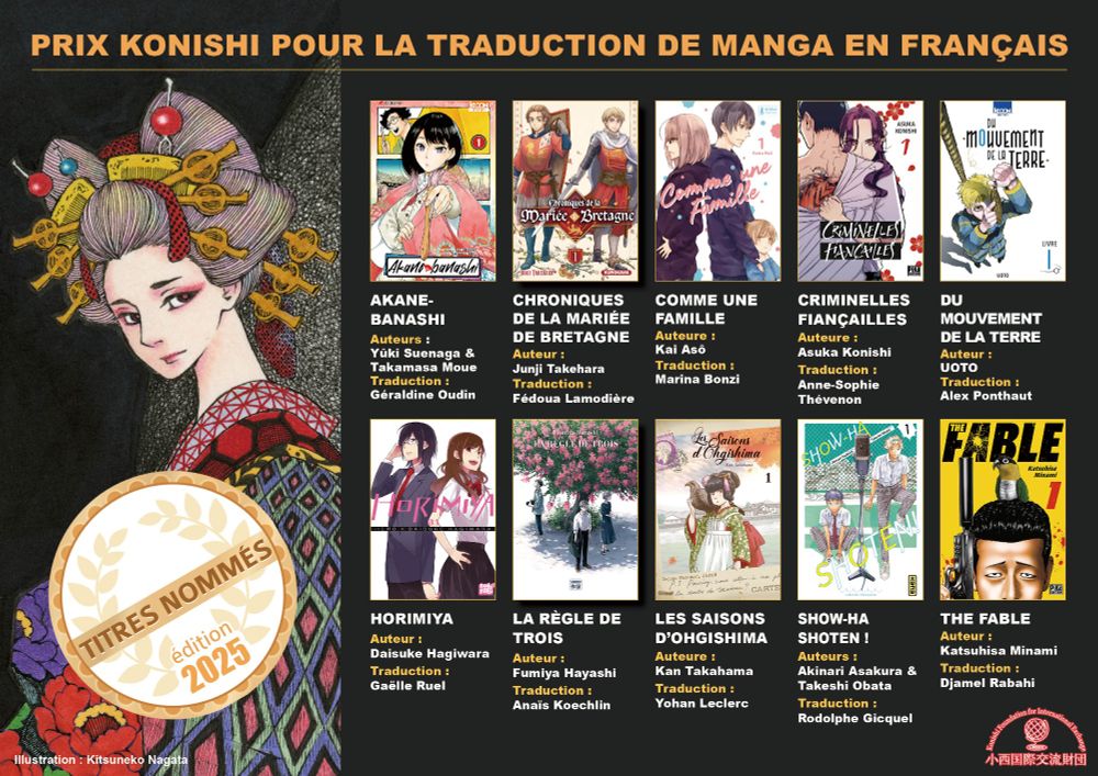 Visuel du Prix Konishi Manga 2025 incluant les couvertures des 10 titres sélectionnés :
Akane-banashi (trad. Géraldine Oudin / Ki-oon) ; Chronique de la mariée Bretagne (Fedoua Lamodière / Kurokawa) ; Comme une famille (Marina Bonzi / Shiba Edition) ; Criminelles fiançailles (A-S Thévenon / Pika) ; Du mouvement de la Terre (Alex Ponthaut / Ki-oon) ; Horimiya (Gaëlle Ruel / nobi nobi) ; La Règle de trois (Anaïs Koechlin / Sakka) Show-ha shoten! (Rodolphe Gicquel / Glénat) ; The Fable (Djamel Rabahi / Pika)