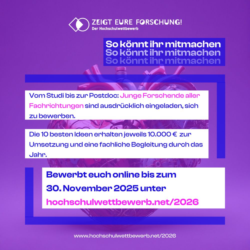 ZEIGT EURE FORSCHUNG! Der Hochschulwettbewerb

So könnt ihr mitmachen: Vom Studi bis zur Postdoc: Junge Forschende aller
Fachrichtungen sind ausdricklich eingeladen, sich zu bewerben.

Die 10 besten Ideen erhalten jeweils 10.000 € zur Umsetzung und eine fachliche Begleitung durch das Jahr.

Bewerbt euch online bis zum 30. November 2025 unter hochschulwettbewerb.net/2026

www.hochschulwettbewerb.net/2026