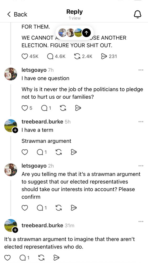 ‹ Back
Reply
1 view|
FOR THEM.
WE CANNOT A.
JSE ANOTHER
ELECTION. FIGURE YOUR SHIT OUT.
• 45K|
• 4.6K
G 2.4K
• 231.
letsgoayo 7h
I have one question
Why is it never the job of the politicians to pledge not to hurt us or our families?
05 QI GD
treebeard.burke 5h
Thave a term
Strawman argument
letsgoayo 2h
Are you telling me that it's a strawman argument to suggest that our elected representatives should take our interests into account? Please confirm
treebeard.burke 31ml
It's a strawman argument to imagine that there aren't elected representatives who do.