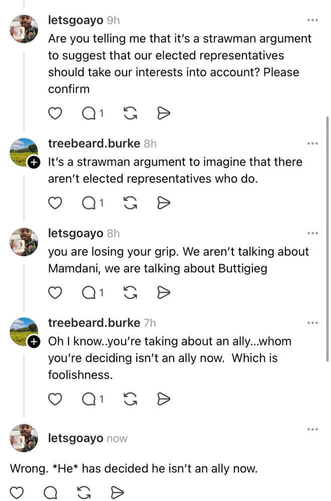 letsgoayo 9h
Are you telling me that it's a strawman argument to suggest that our elected representatives should take our interests into account? Please confirm
treebeard.burke 8h
+ It's a strawman argument to imagine that there aren't elected representatives who do.
•Q s
letsgoayo 8h
you are losing your grip. We aren't talking about Mamdani, we are talking about Buttigieg
•Q&s
treebeard.burke 7h
+ Oh I know..you're taking about an ally...whom you're deciding isn't an ally now. Which is foolishness.
D
letsgoayo now
Wrong. *He* has decided he isn't an ally now.