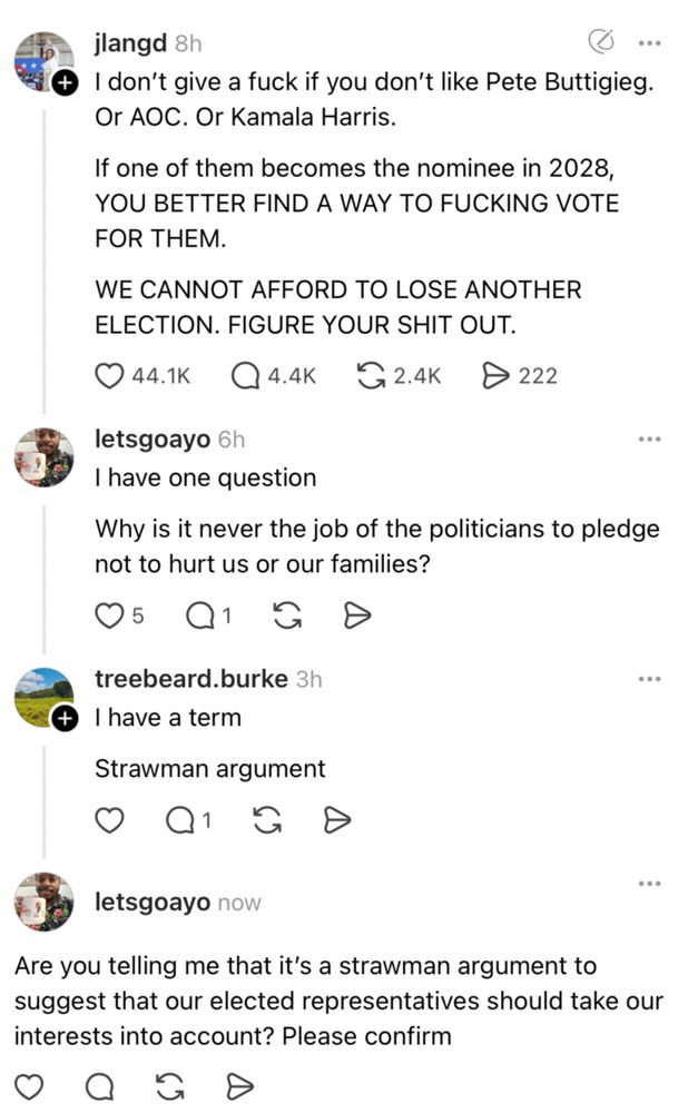 jlangd 8h
+ I don't give a fuck if you don't like Pete Buttigieg.
Or AOC. Or Kamala Harris.
If one of them becomes the nominee in 2028, YOU BETTER FIND A WAY TO FUCKING VOTE FOR THEM.
WE CANNOT AFFORD TO LOSE ANOTHER ELECTION. FIGURE YOUR SHIT OUT.
O 44.1K |
• 4.4K
G2.4K D 222
letsgoayo 6h
I have one question
Why is it never the job of the politicians to pledge not to hurt us or our families?
treebeard.burke 3h
I have a term
Strawman argument
letsgoayo now
Are you telling me that it's a strawman argument to suggest that our elected representatives should take our interests into account? Please confirm