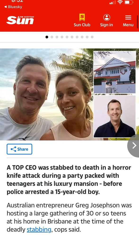 4 Bluesky
Sun
Sun Club
三分
■
Sign in
=
Menu
. Share
A TOP CEO was stabbed to death in a horror knife attack during a party packed with teenagers at his luxury mansion - before police arrested a 15-year-old boy.
Australian entrepreneur Greg Josephson was hosting a large gathering of 30 or so teens at his home in Brisbane at the time of the deadly stabbing, cops said.