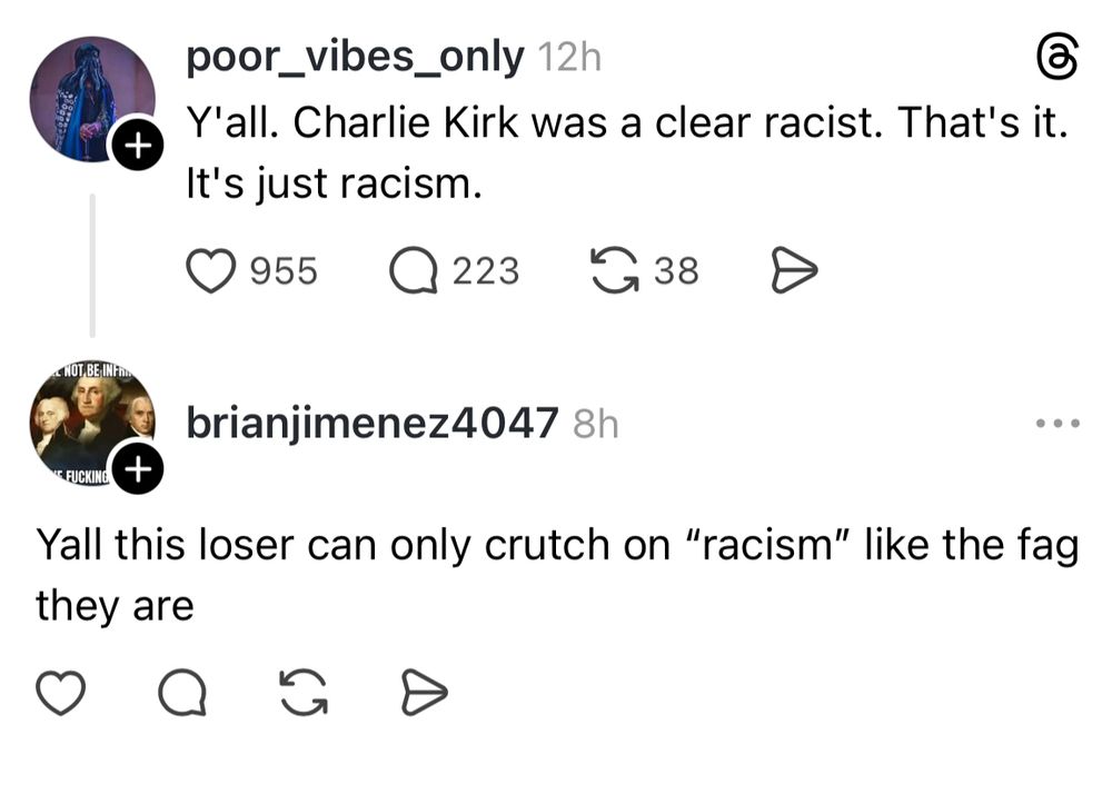 +
poor_vibes_only 12h
Y'all. Charlie Kirk was a clear racist. That's it.
It's just racism.
955
Q 223
G 38
NOT BE IN Fin
brianjimenez4047 8h
* FUCKING
+
they are
Yall this loser can only crutch on "racism" like the fag
G