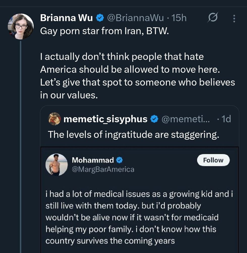 You can’t make this stuff up 
————————————————

Brianna Wu & @BriannaWu • 15h
Gay porn star from Iran, BTW.
I actually don't think people that hate America should be allowed to move here.
Let's give that spot to someone who believes in our values.
memetic sisyphus v @memeti... • 10
The levels of ingratitude are staggering.
Mohammad
@MargBarAmerica
Follow
i had a lot of medical issues as a growing kid and i still live with them today. but i'd probably wouldn't be alive now if it wasn't for medicaid helping my poor family. i don't know how this country survives the coming years