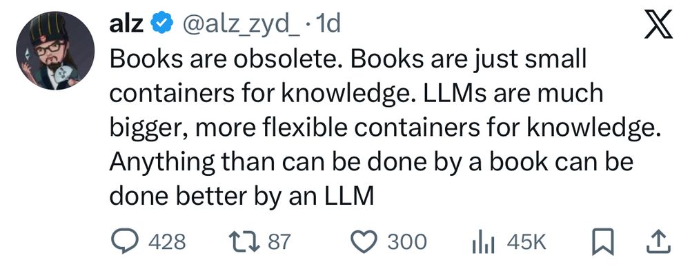alz @ @alzzyd_• 1d
X
Books are obsolete. Books are just small containers for knowledge. LLMs are much bigger, more flexible containers for knowledge.
Anything than can be done by a book can be done better by an LLM
• 428
27 87
©300 Ill 45K
贝
企