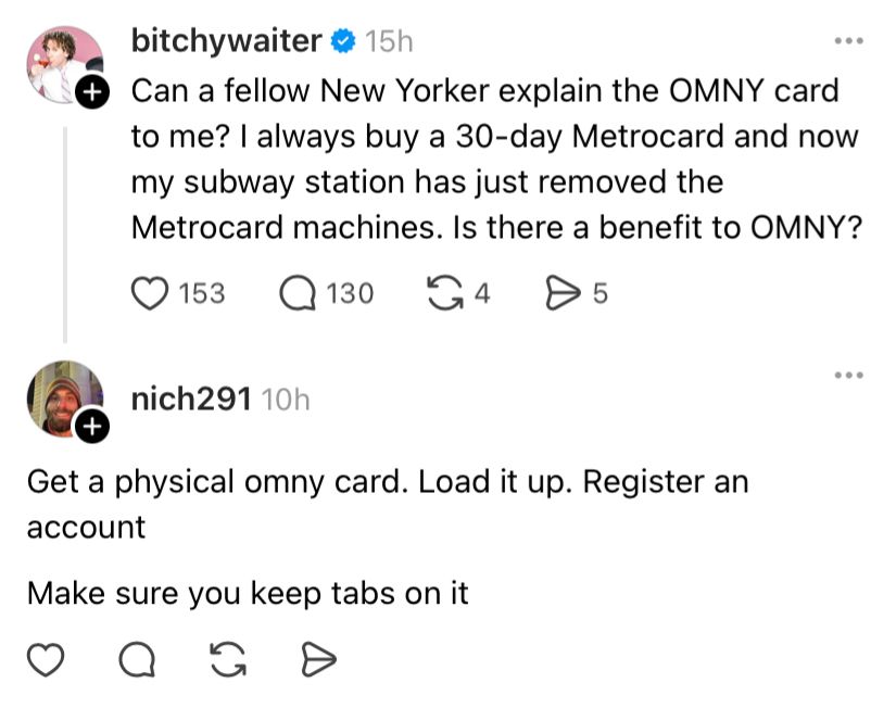 bitchywaiter • 15h
Can a fellow New Yorker explain the OMNY card to me? I always buy a 30-day Metrocard and now my subway station has just removed the Metrocard machines. Is there a benefit to OMNY?
© 153
Q 130.
G4
D 5
...
nich291 10h
Get a physical omny card. Load it up. Register an account
Make sure you keep tabs on it