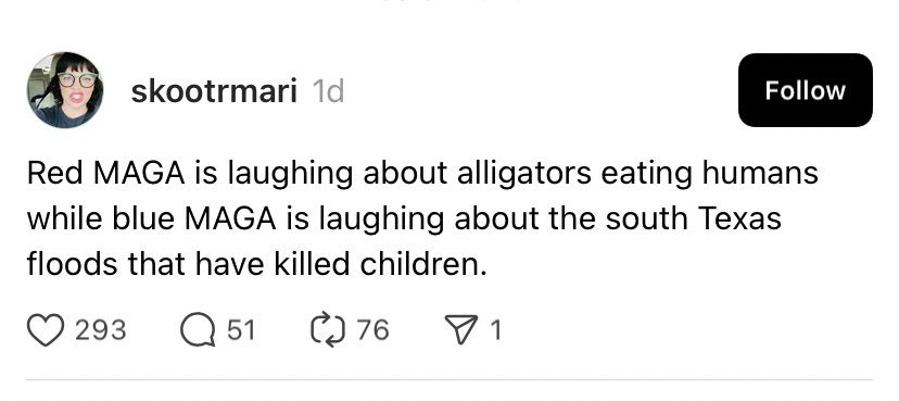 skootrmari 1d
Follow
Red MAGA is laughing about alligators eating humans while blue MAGA is laughing about the south Texas floods that have killed children.
© 293
51
76