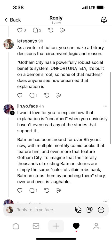 3:38
‹ Back
.lLTE•
Reply
1 view
letsgoayo 9h
As a writer of fiction, you can make arbitrary decisions that circumvent logic and reason.
"Gotham City has a powerfully robust social benefits system. UNFORTUNATELY, it's built on a demon's roof, so none of that matters" does anyone see how unearned that explanation is
+
jin.yo.face 4h
I would love for you to explain how that explanation is "unearned" when you obviously haven't even read any of the stories that support it.
Batman has been around for over 85 years now, with multiple monthly comic books that feature him, and even more that feature Gotham City. To imagine that the literally thousands of existing Batman stories are simply the same "colorful villain robs bank, Batman stops them by punching them" story, over and over, is laughable.
1/
••
Reply to jin.yo.face.