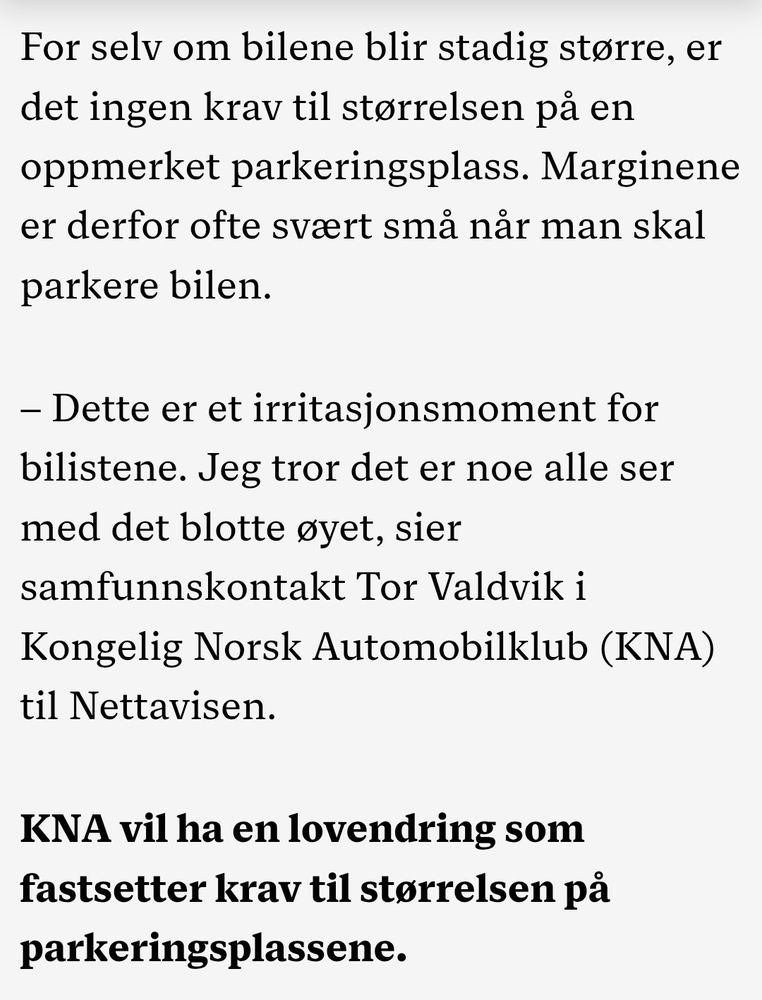 For selv om bilene blir stadig større, er det ingen krav til størrelsen på en oppmerket parkeringsplass. Marginene er derfor ofte svært små når man skal parkere bilen.

– Dette er et irritasjonsmoment for bilistene. Jeg tror det er noe alle ser med det blotte øyet, sier samfunnskontakt Tor Valdvik i Kongelig Norsk Automobilklub (KNA) til Nettavisen.

KNA vil ha en lovendring som fastsetter krav til størrelsen på parkeringsplassene.