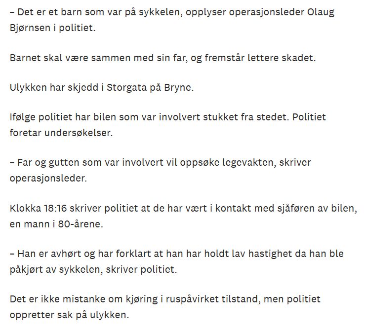 – Det er et barn som var på sykkelen, opplyser operasjonsleder Olaug Bjørnsen i politiet.

Barnet skal være sammen med sin far, og fremstår lettere skadet.

Ulykken har skjedd i Storgata på Bryne.

Ifølge politiet har bilen som var involvert stukket fra stedet. Politiet foretar undersøkelser.

– Far og gutten som var involvert vil oppsøke legevakten, skriver operasjonsleder.

Klokka 18:16 skriver politiet at de har vært i kontakt med sjåføren av bilen, en mann i 80-årene.

– Han er avhørt og har forklart at han har holdt lav hastighet da han ble påkjørt av sykkelen, skriver politiet.

Det er ikke mistanke om kjøring i ruspåvirket tilstand, men politiet oppretter sak på ulykken.