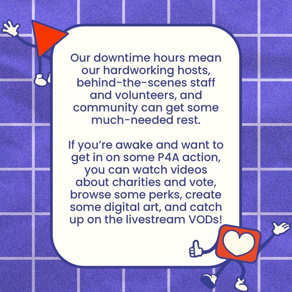 Our downtime hours mean our hardworking hosts, behind-the-scenes staff and volunteers, and community can get some much-needed rest.
If you're awake and want to get in on some P4A action, you can watch videos about charities and vote, browse some perks, create some digital art, and catch up on the livestream VODs!
