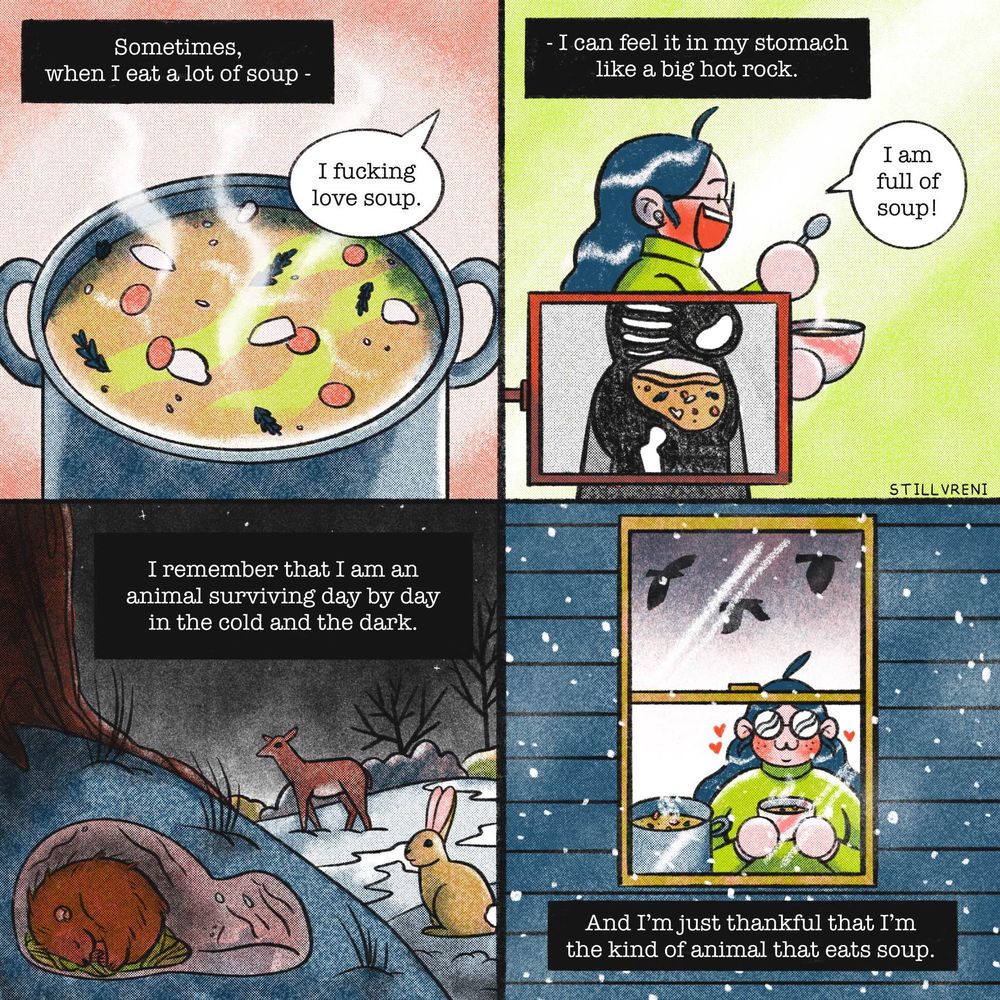 Panel 1: Narration: Sometimes, when I eat a lot of soup - 
Drawing of a big pot of soup with the speech bubble “I fucking love soup.”
Panel 2: Narration: - I can feel it in my stomach like a big hot rock. 
Drawing of me eating soup while being x-rayed so you can see the soup inside me. “I am full of soup!”
Panel 3: Narration: I remember that I am an animal surviving day by day in the cold and the dark. 
Drawing of a woodland winter scene with a critter in its den while a rabbit and deer forage in the dark night
Panel 4: Narration: And I’m just thankful that I’m the kind of animal that eats soup. 
Drawing of me through a window, enjoying my soup while the crows fly by in the snow outside.