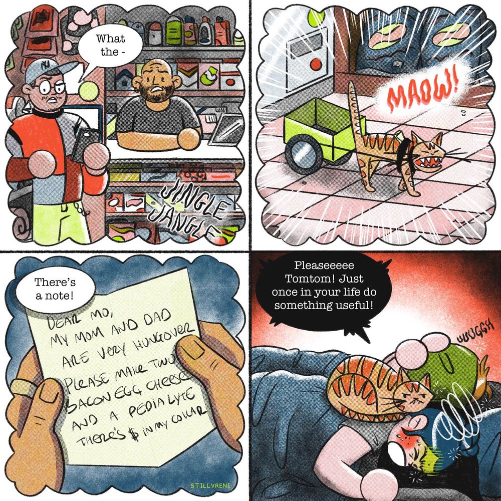four panel comic
1: in a dream bubble. The local bodega guys are hanging out. Theres a jingle from the door. One says “What the-“
2: still in a dream bubble. An annoying orange car walks in pulling a little cart with a note on his collar. He says “MAOW!”
3: still a dream. The bodega man says “theres a note!” The note says “Dear Mo, my mom and dad are very hungover. Please make two bacon egg and cheese and a pedialyte. Theres $ in my collar”
4: regular panel. Im lying in bed with jesse suffering while tomtom sits on me looking stupid. I yell “pleaseeeeee tomtom! Just once in your life do something useful!”