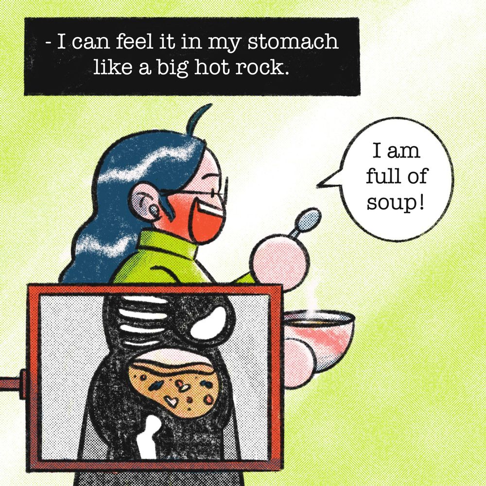 Narration: - I can feel it in my stomach like a big hot rock. 
Drawing of me eating soup while being x-rayed so you can see the soup inside me. “I am full of soup!”