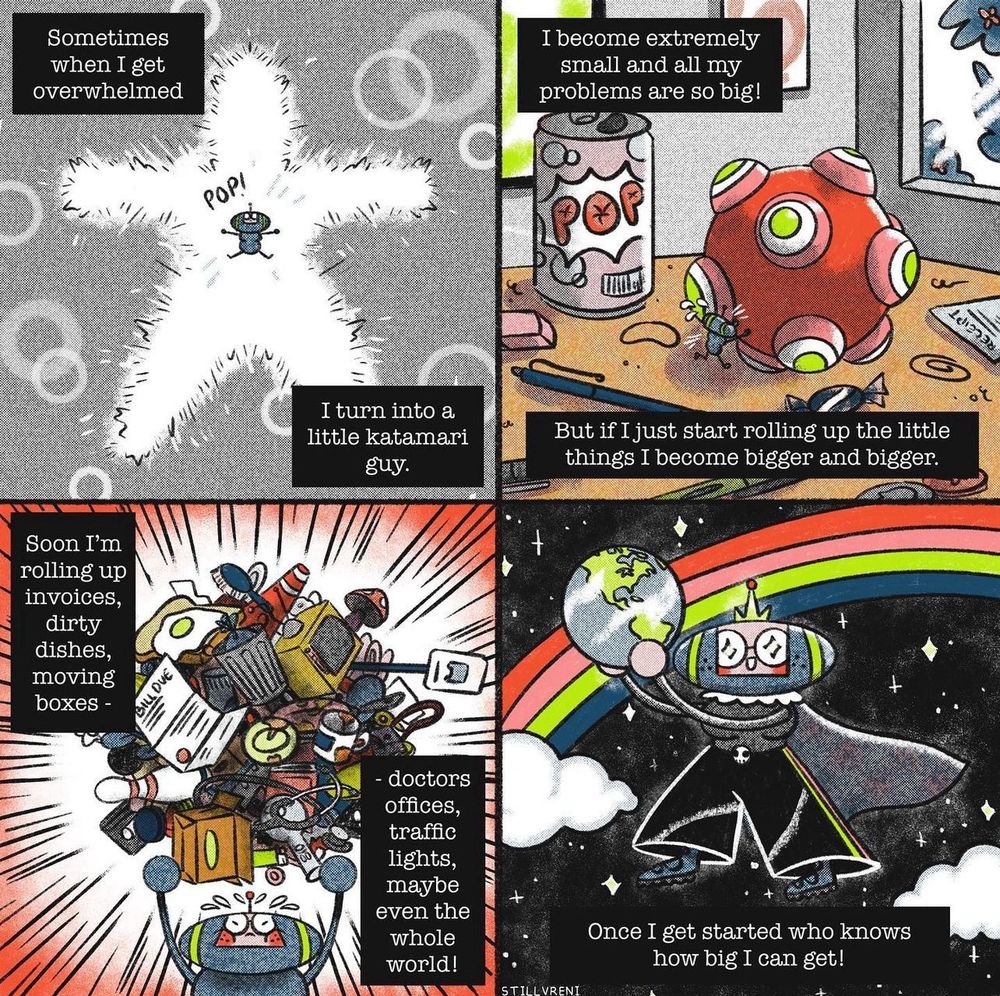 four panel comic

1: a bubble in the shape of a person pops, within it is a small katamari character that looks like me. “Sometimes when I get overwhelmed, I turn into a little katamari guy.”

2: a katamari ball the size of a pop can is being pushed by me, the size of a bug, on a messy desk. “I become extremely small and all my problems are so big! But if I just start rolling up the little things I become bigger and bigger.”

3: katamari-me holds aloft a ball of stuff. “Soon I'm rolling up invoices, dirty dishes, moving boxes, doctors offices, traffic lights, maybe even the whole world!”

4: katamari-me hold the planet earth triumphantly in front of a rainbow. “Once I get started who knows how big I can get!”