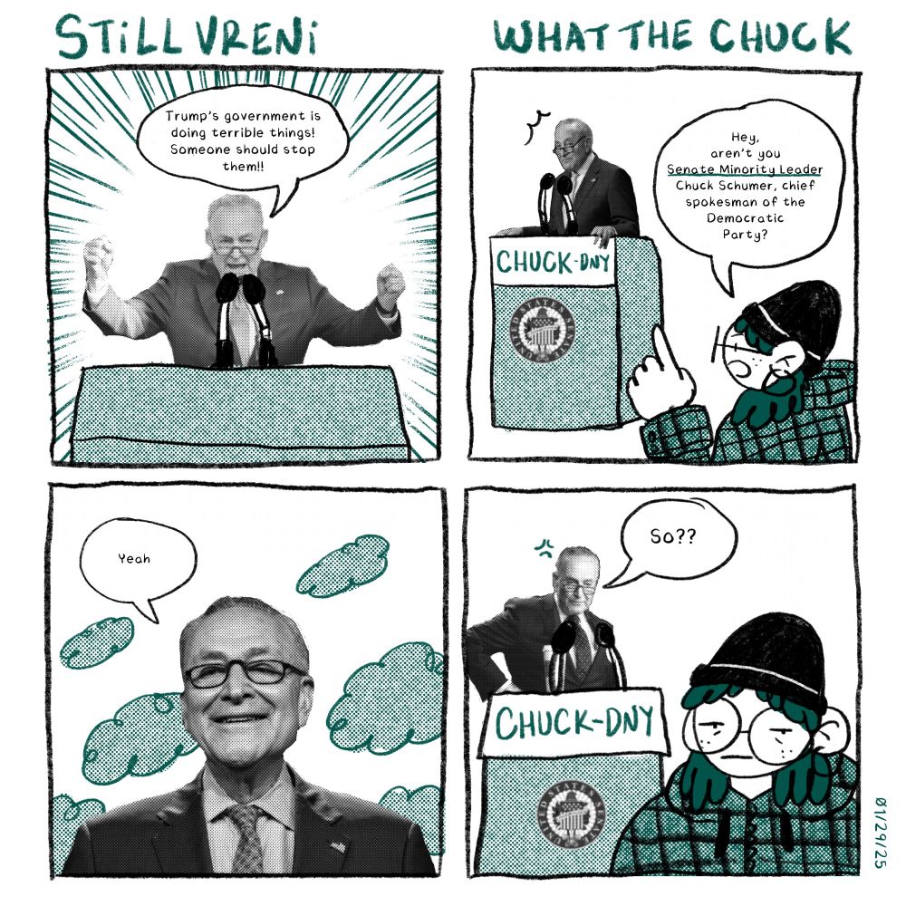 Panel 1: man in suit at a podium yells “Trump’s government is doing terrible things! Someone should stop them!!”
Panel 2: I point at the man “Hey, aren’t you Senate Minority Leader Chuck Schumer, chief spokesman of the democratic party.”
Panel 3: “Yeah” says Chuck
Panel 4: “So??” says Chuck. i look at the camera, beleaguered. 