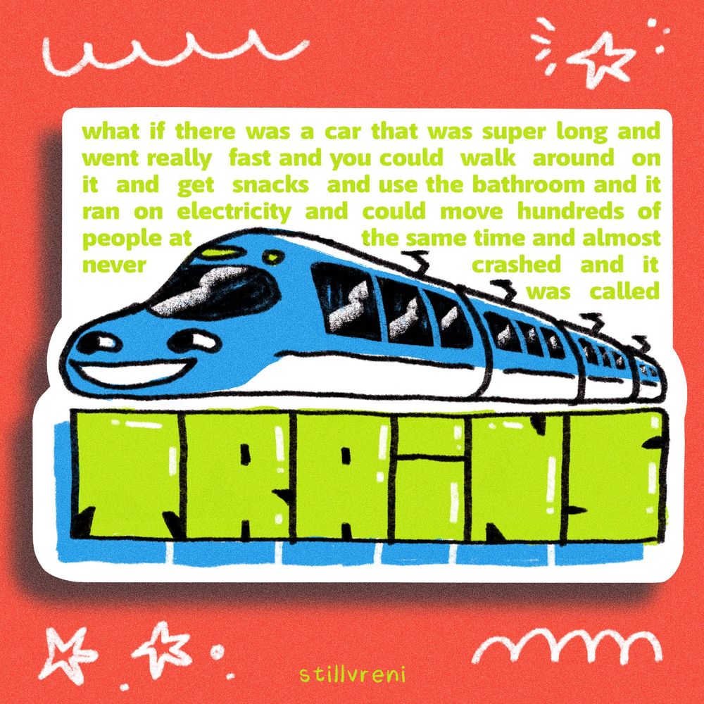 drawing of a blue and white smiling bullet train with small green text “what if there was a car that was super long and went really fast and you could walk around on it and get snacks and use the bathroom and it ran on electricity and could move hundreds of people at
the same time and almost
never crashed and it was called TRAINS”
