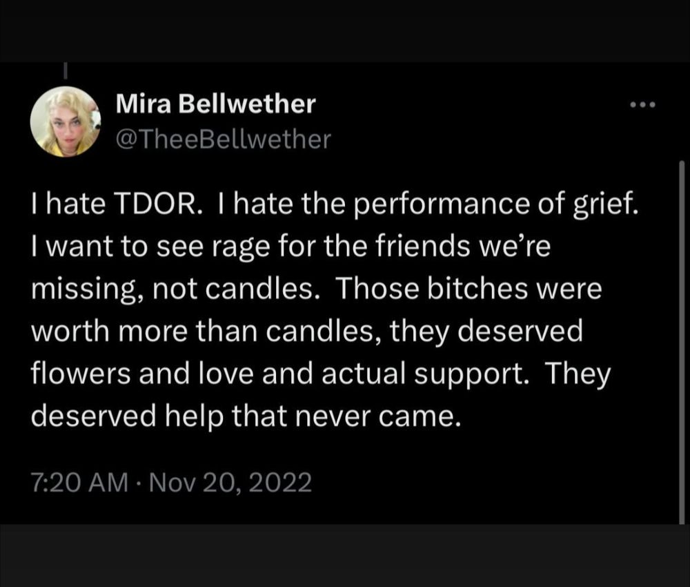 Mira Bellwether 's tweet from 2022:
"I hate TDOR. I hate the performance of grief. I want to see the rage for the friends we're missing, not candles. Those bitches were worth more than candles, they deserved flowers and love and actual support. They deserved help that never came."