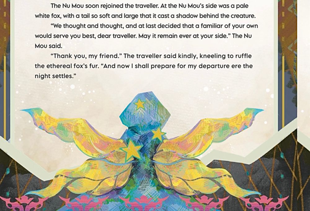 A fairy tale style illustration of a hooded man from behind, showing him with large yellow wings and yellow stars. 

Text reads: The Nu Mou soon rejoined the traveller. At the Nu Mou's side was a pale white fox, with a tail so soft and large that it cast a shadow behind the creature.
"We thought and thought, and at last decided that a familiar of your own would serve you best, dear traveller. May it remain ever at your side." The Nu Mou said.
"Thank you, my friend." The traveller said kindly, kneeling to ruffle the ethereal fox's fur. "And now I shall prepare for my departure ere the night settles."