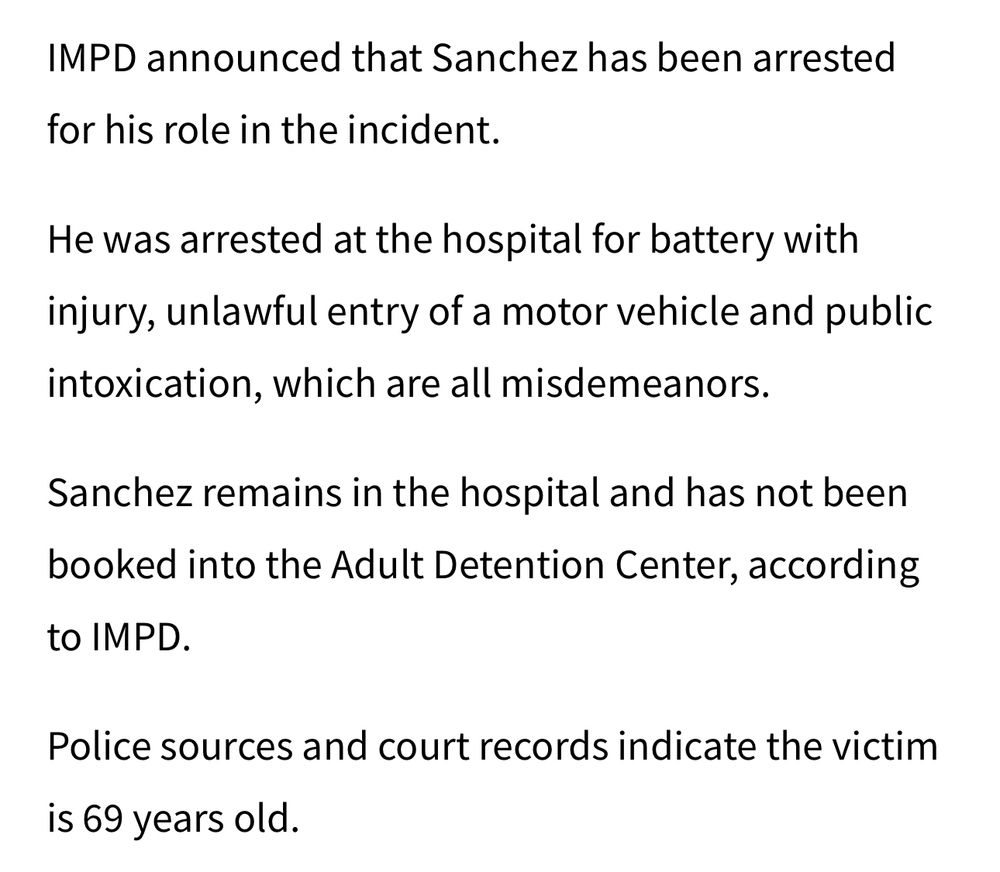 IMPD announced that Sanchez has been arrested
for his role in the incident.
He was arrested at the hospital for battery with injury, unlawful entry of a motor vehicle and public intoxication, which are all misdemeanors.
Sanchez remains in the hospital and has not been booked into the Adult Detention Center, according to IMPD.
Police sources and court records indicate the victim is 69 years old.