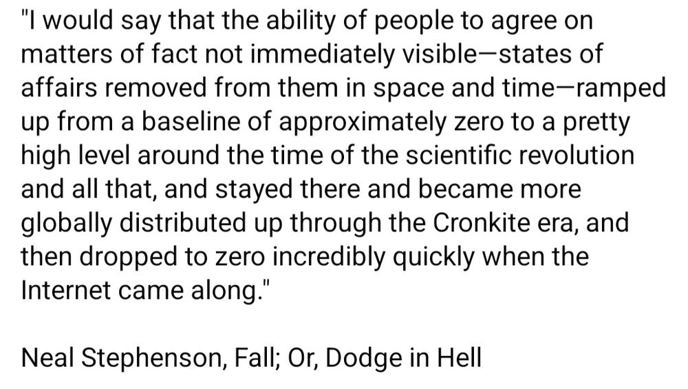 "I would say that the ability of people to agree on matters of fact not immediately visible—states of affairs removed from them in space and time—ramped up from a baseline of approximately zero to a pretty high level around the time of the scientific revolution and all that, and stayed there and became more globally distributed up through the Cronkite era, and then dropped to zero incredibly quickly when the Internet came along."

Neal Stephenson, Fall; Or, Dodge in Hell