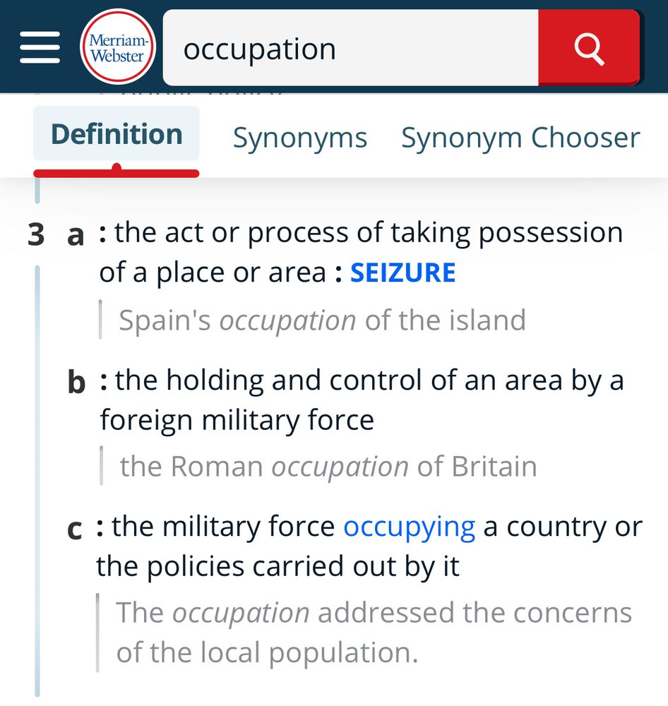 MW dictionary definition 3 of “Occupation”

3
a
: the act or process of taking possession of a place or area : SEIZURE
Spain's occupation of the island
b
: the holding and control of an area by a foreign military force
the Roman occupation of Britain
c
: the military force occupying a country or the policies carried out by it
The occupation addressed the concerns of the local population.
