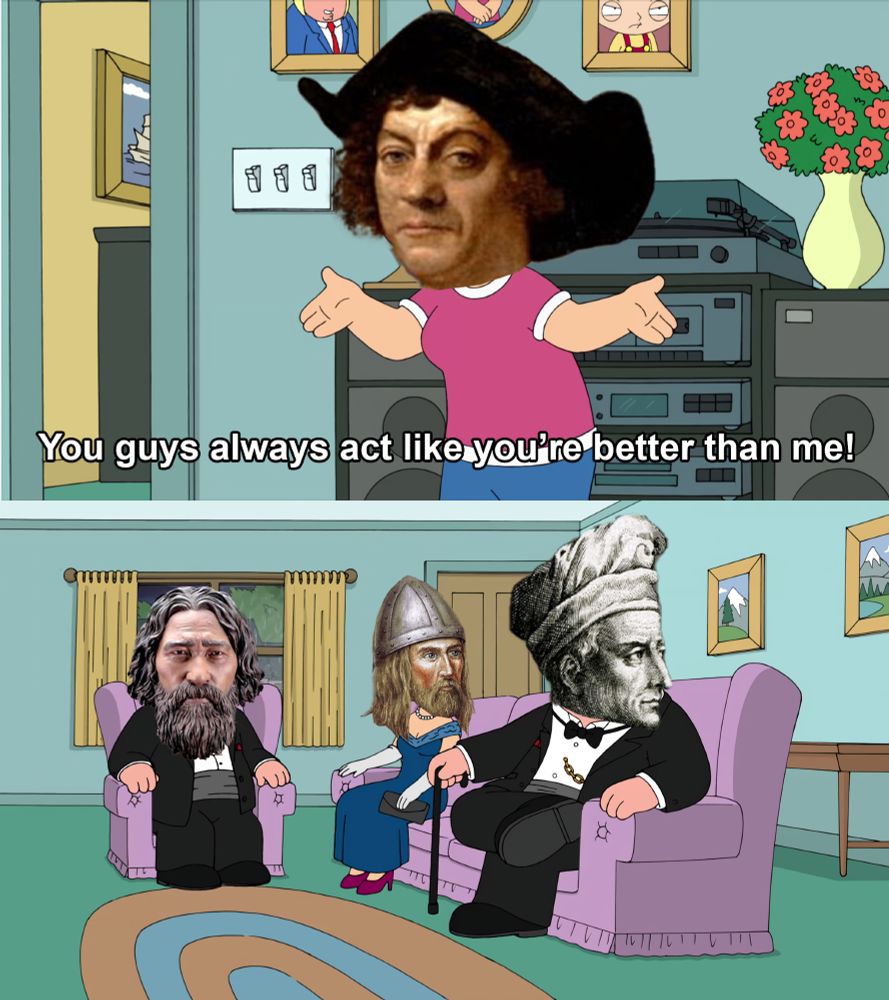 Family Guy meme. 

First panel is Christopher Columbus saying "You guys always act like you're better than me!"

Second panel has an early Indigenous person (represented by a forensic reconstruction of Kennewick Man), Leif Erikson, and Amerigo Vespucci seated on couches and wearing fancy outfits