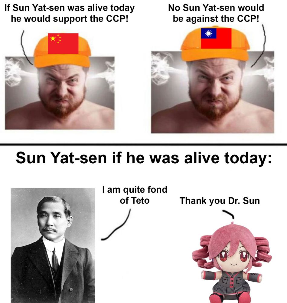 Meme in two parts. Part 1 has two extremely angry guys, one of whom is wearing a hat with the flag of China on it, the other is wearing a hat with the flag of Taiwan on it. One of them says: "If Sun Yat-sen was alive today, he would support the CCP!" to which the other replies: "No Sun Yat-sen would be against the CCP!"

Bottom half is labeled "Sun Yat-sen if we was alive today", and shows Sun Yat-sen and a plushie of the vocaloid character Teto. Sun Yat-sen says: "I am quite fond of Teto", to which the Teto plushie replies: "Thank you Dr. Sun"