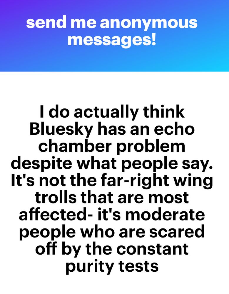 send me anonymous messages.
I do actually think Bluesky has an echo chamber problem
despite what people say.
It's not the far-right wing trolls that are most affected- it's moderate people who are scared off by the constant purity tests