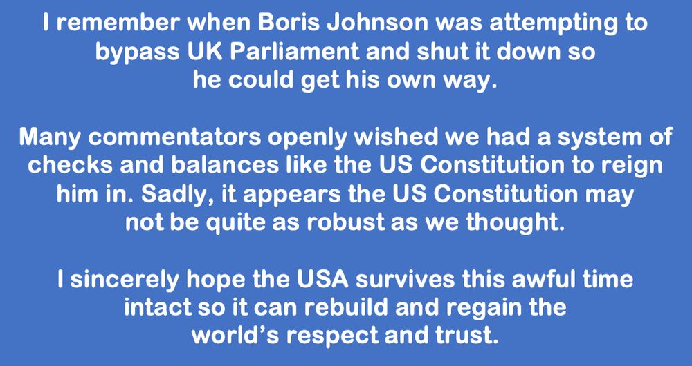I remember when Boris Johnson was attempting to 
bypass UK Parliament and shut it down so 
he could get his own way.

Many commentators openly wished we had a system of checks and balances like the US Constitution to reign 
him in. Sadly, it appears the US Constitution may 
not be quite as robust as we thought. 

I sincerely hope the USA survives this awful time 
intact so it can rebuild and regain the 
world’s respect and trust.
