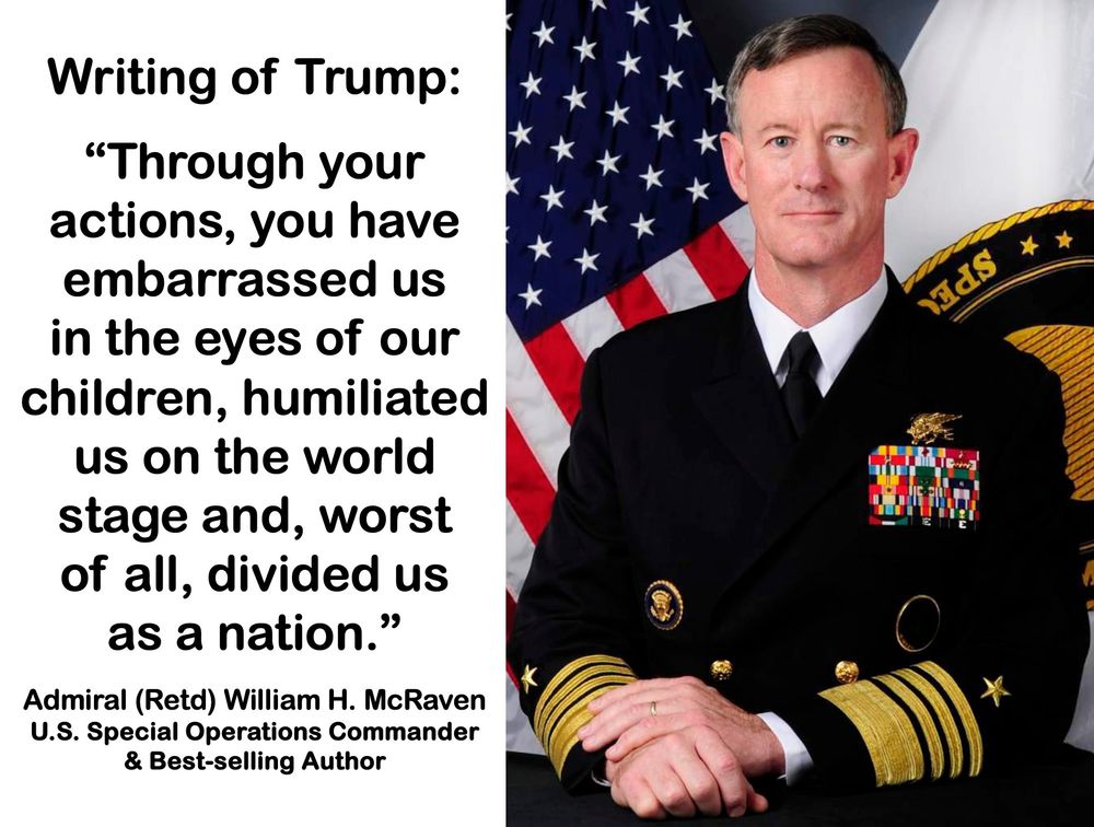 Beside a photograph of Adm McRaven in dress uniform the text: 

Writing of Trump:
 
“Through your actions, you have embarrassed us in the eyes of our children, humiliated us on the world stage and, worst of all, divided us as a nation.”

Admiral (Retd) William H. McRaven
U.S. Special Operations Commander 
& Best-selling Author
