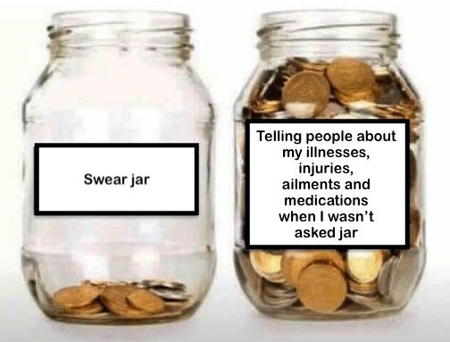 Two large clear glass jars without lids. One has a few coins in it and is labelled: 'Swear jar'. The other is almost full of coins and is labelled: 'Telling people about my illnesses, injuries, ailments and medications when I wasn't asked jar'.