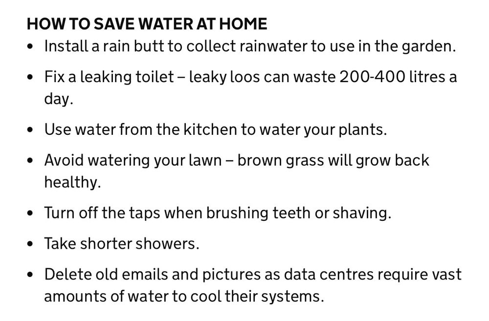 HOW TO SAVE WATER AT HOME
Install a rain butt to collect rainwater to use in the garden.  

Fix a leaking toilet – leaky loos can waste 200-400 litres a day.     

Use water from the kitchen to water your plants.   

Avoid watering your lawn – brown grass will grow back healthy.  

Turn off the taps when brushing teeth or shaving.   

Take shorter showers.     

Delete old emails and pictures as data centres require vast amounts of water to cool their systems.