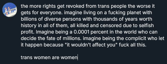 screenshot of bluesky draft,it reads: "the more rights get revoked from trans people the worse it gets for everyone. imagine living on a fucking planet with billions of diverse persons with thousands of years worth history in all of them, all killed and censored due to selfish profit. Imagine being a 0.0001 percent in the world who can decide the fate of millions. imagine being the complicit who let it happen because "it wouldn't affect you" fuck all this. trans women are women." end quote