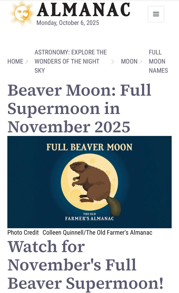 ALMANAC
Monday, October 6, 2025
=
ASTRONOMY: EXPLORE THE
HOME > WONDERS OF THE NIGHT
SKY
FULL
MOON > MOON
NAMES
Beaver Moon: Full Supermoon in November 2025
FULL BEAVER MOON
THE OLD
FARMER'S ALMANAC
Photo Credit Colleen Quinnell/The Old Farmer's Almanac Watch for
November's Full
Beaver Supermoon!