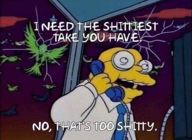 Hans Moleman from the Simpsons in a phone booth making a call as birds crash into the glass:

INEED THE SHITTIEST TAKE YOU HAVEX
NO, THAT'S TOO SHITTY.