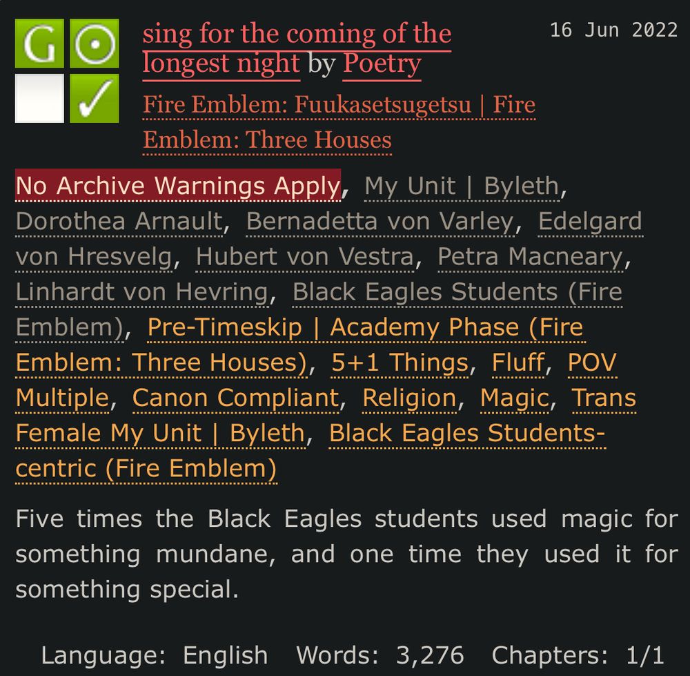 longest night by Poetry
Fandoms:Fire Emblem: Fuukasetsugetsu | Fire Emblem: Three Houses  
General Audiences
No Archive Warnings Apply
Gen
Complete Work
16 Jun 2022
Tags
No Archive Warnings ApplyMy Unit | Byleth Dorothea Arnault Bernadetta von Varley Edelgard von Hresvelg Hubert von Vestra Petra Macneary Linhardt von Hevring Black Eagles Students (Fire Emblem)Pre-Timeskip | Academy Phase (Fire Emblem: Three Houses) 5+1 Things Fluff POV Multiple Canon Compliant Religion Magic Trans Female My Unit | Byleth Black Eagles Students-centric (Fire Emblem)
Summary
Five times the Black Eagles students used magic for something mundane, and one time they used it for something special.
Language: English Words: 3,276 Chapters: 1/1