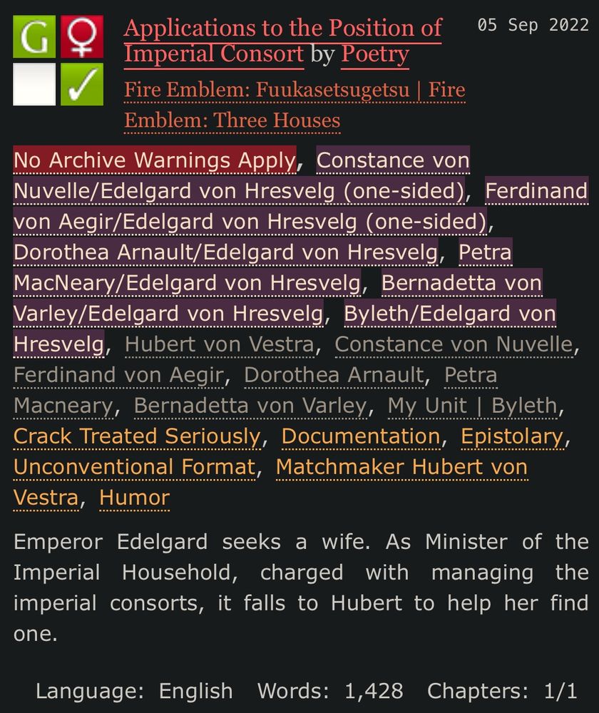 
No Archive Warnings Apply
F/F
Complete Work
05 Sep 2022
Tags
No Archive Warnings ApplyConstance von Nuvelle/Edelgard von Hresvelg (one-sided) Ferdinand von Aegir/Edelgard von Hresvelg (one-sided) Dorothea Arnault/Edelgard von Hresvelg Petra MacNeary/Edelgard von Hresvelg Bernadetta von Varley/Edelgard von Hresvelg Byleth/Edelgard von HresvelgHubert von Vestra Constance von Nuvelle Ferdinand von Aegir Dorothea Arnault Petra Macneary Bernadetta von Varley My Unit | BylethCrack Treated Seriously Documentation Epistolary Unconventional Format Matchmaker Hubert von Vestra Humor
Summary
Emperor Edelgard seeks a wife. As Minister of the Imperial Household, charged with managing the imperial consorts, it falls to Hubert to help her find one.
Language: English Words: 1,428 Chapters: 1/1