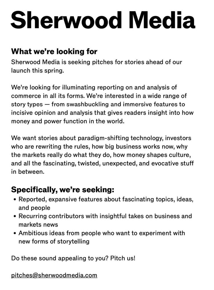 Sherwood Media
What we're looking for
Sherwood Media is seeking pitches for stories ahead of our launch this spring.
We're looking for illuminating reporting on and analysis of commerce in all its forms. We're interested in a wide range of story types - from swashbuckling and immersive features to incisive opinion and analysis that gives readers insight into how money and power function in the world.
We want stories about paradigm-shifting technology, investors who are rewriting the rules, how big business works now, why the markets really do what they do, how money shapes culture, and all the fascinating, twisted, unexpected, and evocative stuff in between.
Specifically, we're seeking:
• Reported, expansive features about fascinating topics, ideas, and people
• Recurring contributors with insightful takes on business and markets news
• Ambitious ideas from people who want to experiment with new forms of storytelling
Do these sound appealing to you? Pitch us!
pitches@sherwoodmedia.com