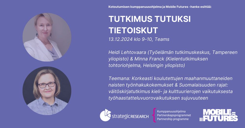 Liilalla taustalla Heidin ja Minnan kuvat, sekä valkoisella seuraava teksti: Kotoutumisen kumppanuusohjelma ja Mobile Futures -hanke esittää:
TUTKIMUS TUTUKSI 
TIETOISKUT
13.12.2024 klo 9-10, Teams
Heidi Lehtovaara (Työelämän tutkimuskeskus, Tampereen yliopisto) & Minna Franck (Kielentutkimuksen tohtoriohjelma, Helsingin yliopisto)
Teemana: Korkeasti koulutettujen maahanmuuttaneiden naisten työnhakukokemukset & Suomalaisuuden rajat: väitöskirjatutkimus kieli- ja kulttuurierojen vaikutuksesta työhaastatteluvuorovaikutuksen sujuvuuteen". Kuvassa on myös seuraavat logot: strategic research, kumppanuusohjelma ja Mobile Futures.