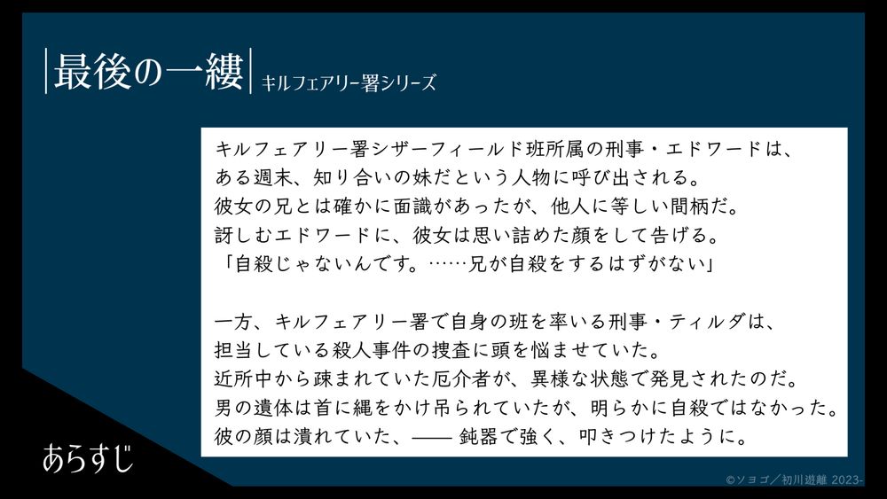 長編小説『最後の一縷』のあらすじ画像です。
以下は画像内テキスト

---

キルフェアリー署シザーフィールド班所属の刑事・エドワードは、ある週末、知り合いの妹だという人物に呼び出される。
彼女の兄とは確かに面識があったが、他人に等しい間柄だ。
訝しむエドワードに、彼女は思い詰めた顔をして告げる。
「自殺じゃないんです。……兄が自殺をするはずがない」


一方、キルフェアリー署で自身の班を率いる刑事・ティルダは、担当している殺人事件の捜査に頭を悩ませていた。
近所中から疎まれていた厄介者が、異様な状態で発見されたのだ。
男の遺体は首に縄をかけ吊られていたが、明らかに自殺ではなかった。
彼の顔は潰れていた、——鈍器で強く、叩きつけたように。