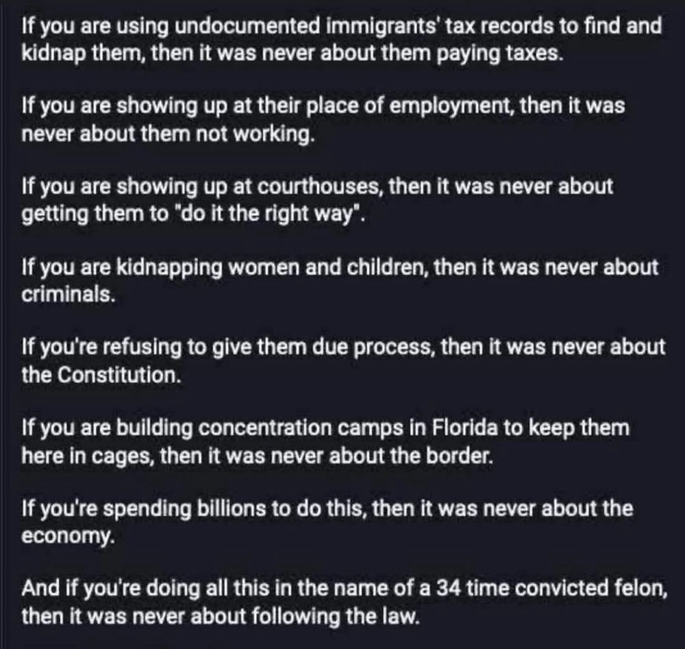 If you are using undocumented immigrants' tax records to find and kidnap them, then it was never about them paying taxes.
If you are showing up at their place of employment, then it was never about them not working.
If you are showing up at courthouses, then it was never about getting them to "do it the right way".
If you are kidnapping women and children, then it was never about criminals.
If you're refusing to give them due process, then it was never about the Constitution.
If you are building concentration camps in Florida to keep them here in cages, then it was never about the border.
If you're spending billions to do this, then it was never about the economy.
And if you're doing all this in the name of a 34 time convicted felon, then it was never about following the law.