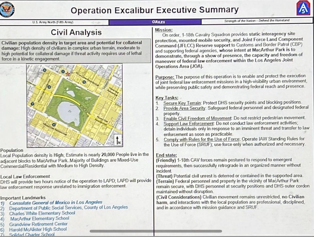 Operation Excalibur Executive Summary
6
U.S. Army North (Fifth Army)
Civil Analysis
Civilian population density in target area and potential for collateral damage: High density of civilians in complex urban terrain, moderate to high potential for collateral damage if threat activity requires use of lethal force in a kinetic engagement.
CUILES
Strength of the Nation - Defend the Homeland
Mission:
On order, 1-18th Cavalry Squadron provides static interagency site protection, mounted mobile security, and Joint Force Land Component Command (JFLCC) Reserve support to Customs and Border Patrol (CBP) and supporting federal agencies, whose intent at MacArthur Park is to demonstrate, through a show of presence, the capacity and freedom of maneuver of federal law enforcement within the Los Angeles Joint Operations Area (JOA).
Purpose: The purpose of this operation is to enable and protect the execution of joint federal law enforcement missions in a high-visibility urban environment, while preserving public safety and demonstrating federal reach and presence.
Key Tasks:
1. Secure Key Terrain: Protect DHS security points and blocking positions
2. Provide Area Security: Safeguard federal personnel and designated federal
3.
4.
property.
Enable Civil Freedom of Moverent Do not restrict pedestrian movement.
Support Law Enforcement: Do not conduct law enforcement activities; detain individuals only in response to an imminent threat and transfer to law enforcement as soon as practicable
5. Comply with Rules for the Use of Force: Operate LAW Standing Rules for the Use of Force (SRUF), use force only when authorized and necessary
Population
Local Population density is High; Estimate is nearty 20,000 People live in the adjacent blocks to MacArthur Park. Majority of Buildings are Mixed-Use Commercial/Residential with Medium to High Density.
End state:
(Friendly) 1-18th CAV forces remain postured to respond to emergent requirements, then successfully retrograde in an organized manner 