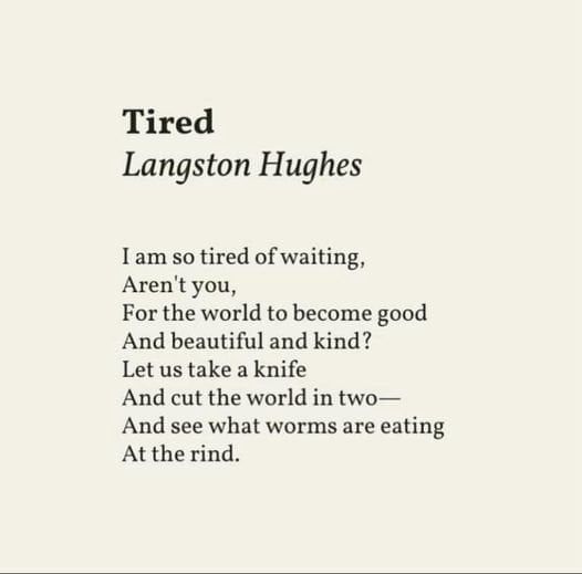 Tired
Langston Hughes
I am so tired of waiting,
Aren't you,
For the world to become good And beautiful and kind?
Let us take a knife
And cut the world in two—
And see what worms are eating
At the rind.
