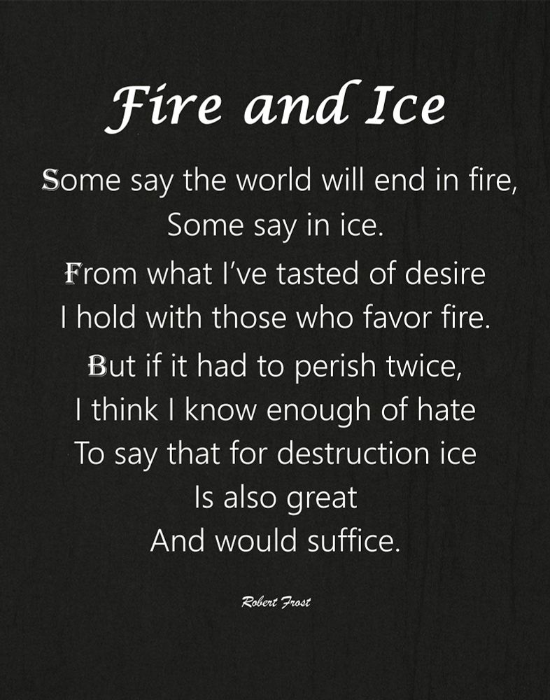 “Fire and Ice” by Robert Frost: Fire and Ice Some say the world will end in fire, Some say in ice. From what I've tasted of desire I hold with those who favor fire. But if it had to perish twice, I think I know enough of hate To say that for destruction ice Is also great And would suffice.