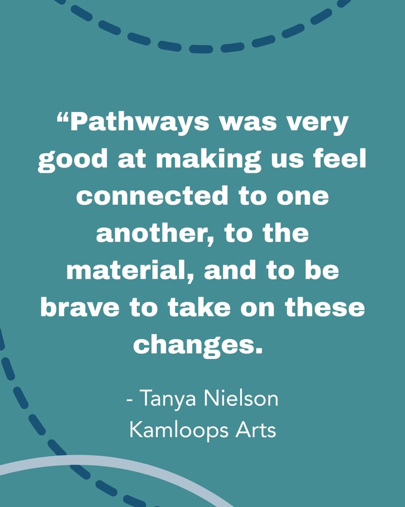 White text on a dark teal background reads: "Pathways was very good at making us feel connected to one another, to the material, and to be brave to take on these changes." - Tanya Nielson, Kamloops Arts