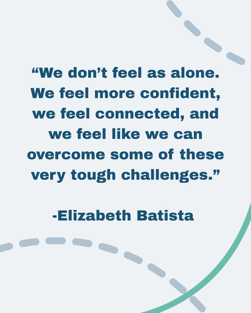 "We don’t feel as alone. We feel more confident, we feel connected, and we feel like we can overcome some of these very tough challenges.” -Elizabeth Batista