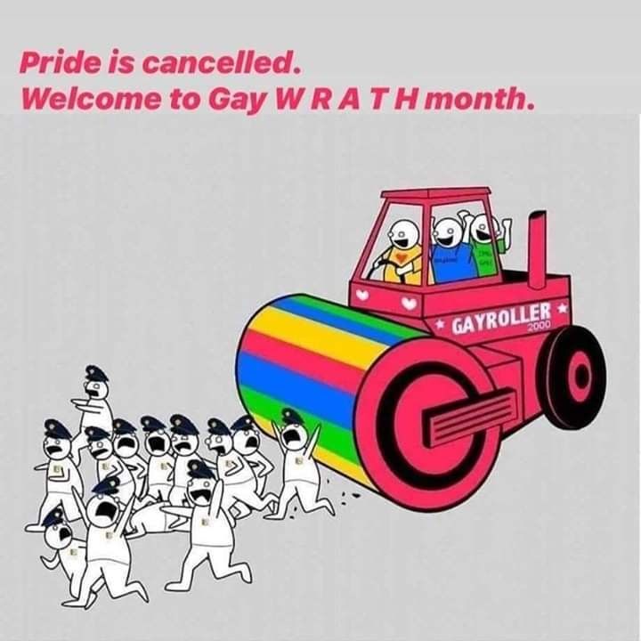 Un rouleau compresseur multicolore (à dominante rose) avec des cœurs et portant l'inscription GAYROLLER 2000. À bord, trois personnes vêtues de t-shirts colorés qui ont l'air très heureuses. Le rouleau compresseur s'apprête à écraser plein de flics qui fuient, paniqués. Texte: "Pride is cancelled. Welcome to gay WRATH month."